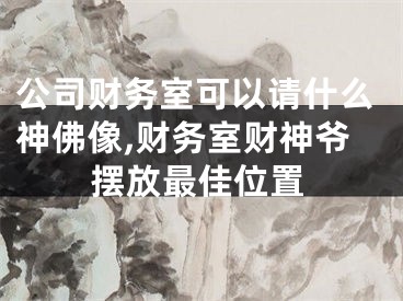 公司财务室可以请什么神佛像,财务室财神爷摆放最佳位置