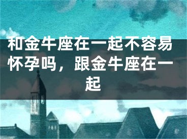 和金牛座在一起不容易怀孕吗,跟金牛座在一起