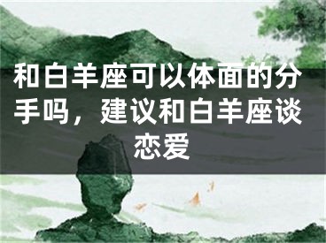 和白羊座可以体面的分手吗，建议和白羊座谈恋爱