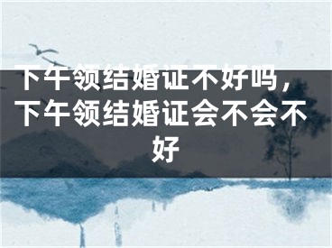 下午领结婚证不好吗,下午领结婚证会不会不好
