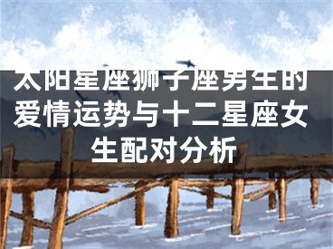 太阳星座狮子座男生的爱情运势与十二星座女生配对分析