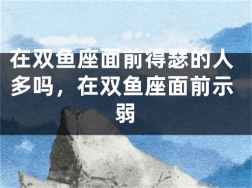 在双鱼座面前得瑟的人多吗，在双鱼座面前示弱
