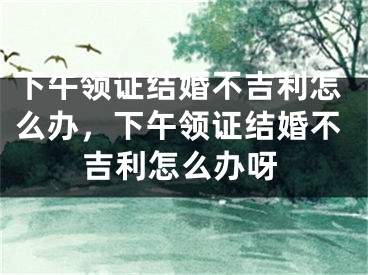 下午领证结婚不吉利怎么办,下午领证结婚不吉利怎么办呀