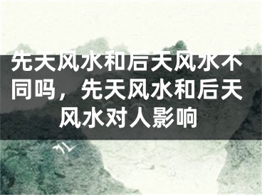 先天风水和后天风水不同吗，先天风水和后天风水对人影响