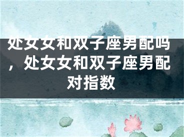 处女女和双子座男配吗，处女女和双子座男配对指数