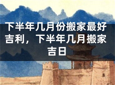下半年几月份搬家最好吉利，下半年几月搬家吉日