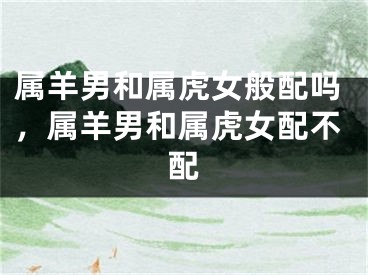 属羊男和属虎女般配吗,属羊男和属虎女配不配