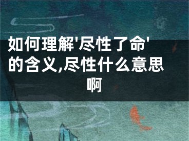 如何理解'尽性了命'的含义,尽性什么意思啊