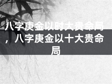 八字庚金以时大贵命局，八字庚金以十大贵命局