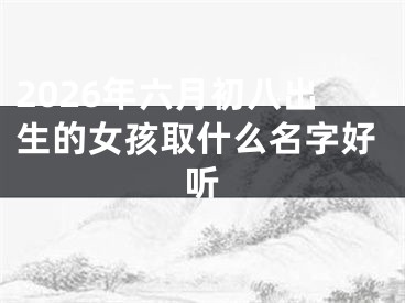 2026年六月初八出生的女孩取什么名字好听