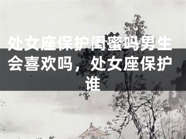 处女座保护闺蜜吗男生会喜欢吗，处女座保护谁