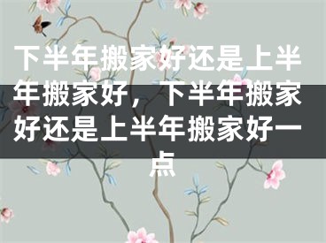 下半年搬家好还是上半年搬家好,下半年搬家好还是上半年搬家好一点