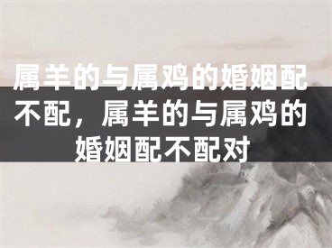 属羊的与属鸡的婚姻配不配，属羊的与属鸡的婚姻配不配对