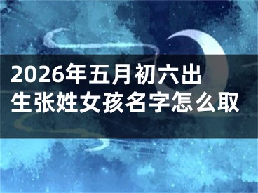 2026年五月初六出生张姓女孩名字怎么取