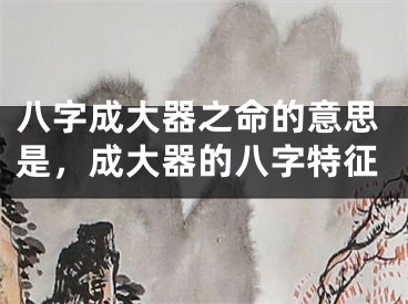 八字成大器之命的意思是，成大器的八字特征