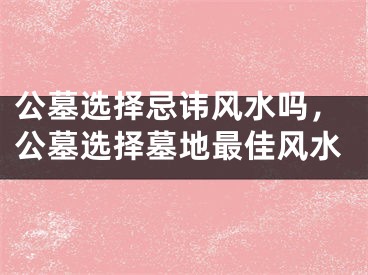 公墓选择忌讳风水吗，公墓选择墓地最佳风水