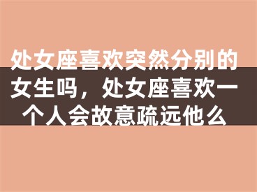 处女座喜欢突然分别的女生吗,处女座喜欢一个人会故意疏远他么