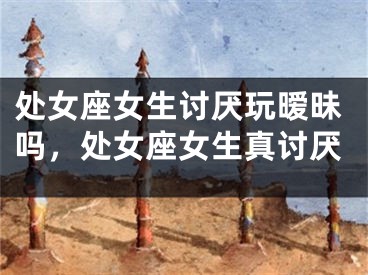 处女座女生讨厌玩暧昧吗,处女座女生真讨厌