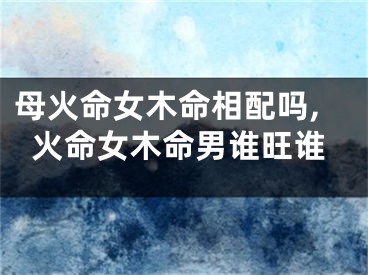 母火命女木命相配吗,火命女木命男谁旺谁