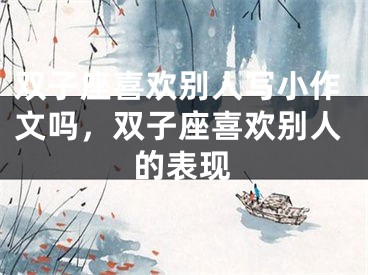 双子座喜欢别人写小作文吗,双子座喜欢别人的表现