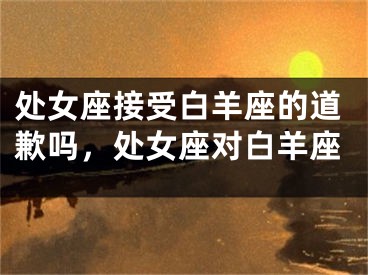 处女座接受白羊座的道歉吗，处女座对白羊座