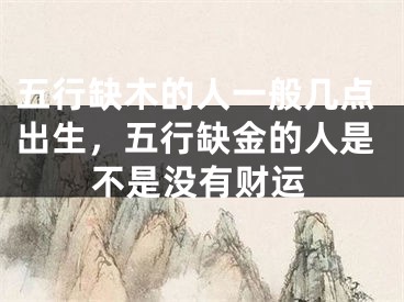 五行缺木的人一般几点出生，五行缺金的人是不是没有财运