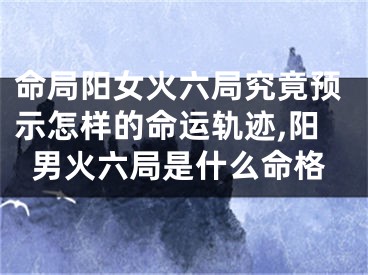 命局阳女火六局究竟预示怎样的命运轨迹,阳男火六局是什么命格