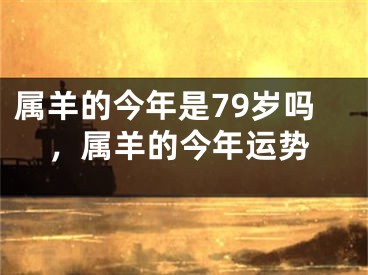 属羊的今年是79岁吗，属羊的今年运势