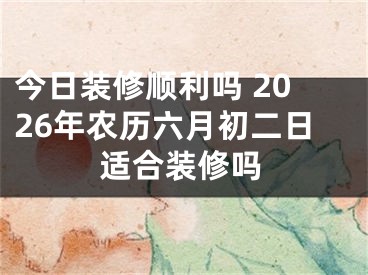 今日装修顺利吗 2026年农历六月初二日适合装修吗