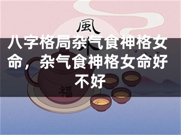 八字格局杂气食神格女命,杂气食神格女命好不好
