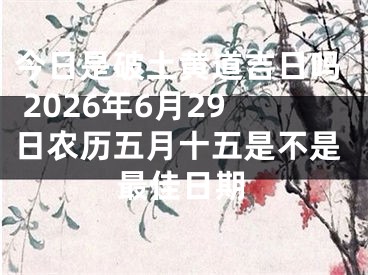今日是破土黄道吉日吗 2026年6月29日农历五月十五是不是最佳日期