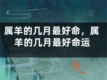 属羊的几月最好命，属羊的几月最好命运