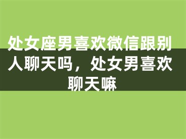 处女座男喜欢微信跟别人聊天吗,处女男喜欢聊天嘛