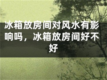 冰箱放房间对风水有影响吗,冰箱放房间好不好
