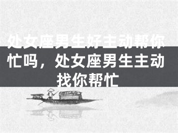 处女座男生好主动帮你忙吗，处女座男生主动找你帮忙