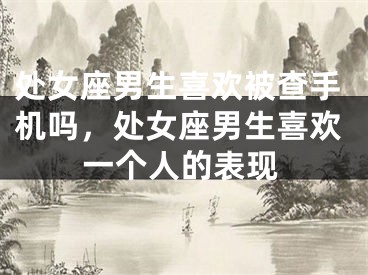 处女座男生喜欢被查手机吗，处女座男生喜欢一个人的表现