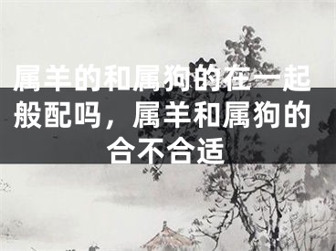 属羊的和属狗的在一起般配吗,属羊和属狗的合不合适