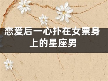 恋爱后一心扑在女票身上的星座男