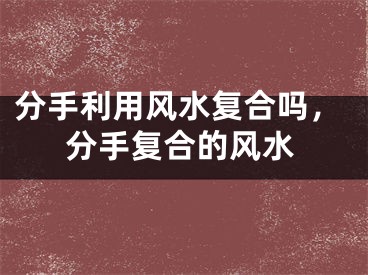 分手利用风水复合吗,分手复合的风水