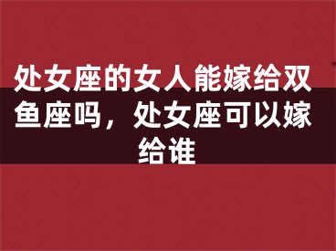 处女座的女人能嫁给双鱼座吗，处女座可以嫁给谁