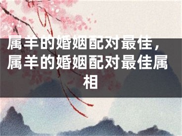 属羊的婚姻配对最佳，属羊的婚姻配对最佳属相