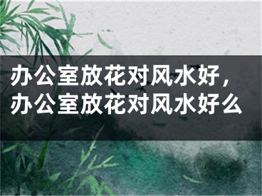 办公室放花对风水好，办公室放花对风水好么