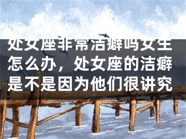 处女座非常洁癖吗女生怎么办，处女座的洁癖是不是因为他们很讲究
