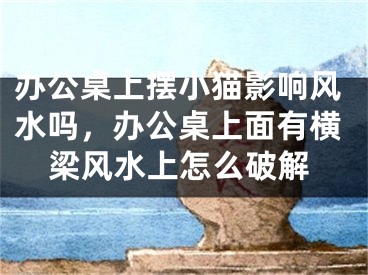 办公桌上摆小猫影响风水吗，办公桌上面有横梁风水上怎么破解