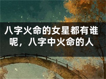 八字火命的女星都有谁呢，八字中火命的人