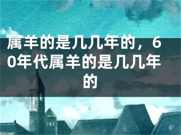 属羊的是几几年的，60年代属羊的是几几年的