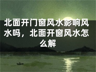 北面开门窗风水影响风水吗,北面开窗风水怎么解