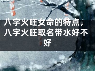 八字火旺女命的特点，八字火旺取名带水好不好