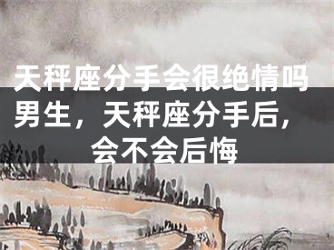 天秤座分手会很绝情吗男生,天秤座分手后,会不会后悔