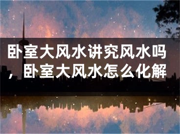 卧室大风水讲究风水吗，卧室大风水怎么化解